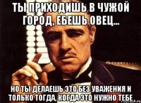 ты приходишь в чужой город, ебешь овец... но ты делаешь это без уважения и только тогда, когда это нужно тебе