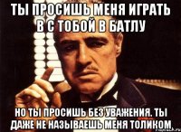 ты просишь меня играть в с тобой в батлу но ты просишь без уважения. ты даже не называешь меня толиком