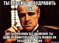 ты просишь поздравить тебя но ты просишь без уважения, ты даже не поинтересовалась можно ли поздравить меня