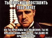 ты просишь поставить тебе зачет но ты просишь без уважения, ты не предлагаешь мне денег, ты даже не принес коньяк