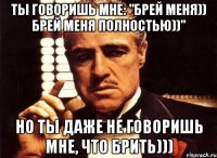 ты говоришь мне: "брей меня)) брей меня полностью))" но ты даже не говоришь мне, что брить)))