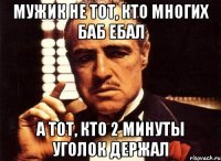 мужик не тот, кто многих баб ебал а тот, кто 2 минуты уголок держал