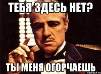 тебя здесь нет? ты меня огорчаешь