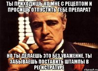 ты приходишь ко мне с рецептом и просишь отпустить тебе препарат но ты делаешь это без уважение, ты забываешь поставить штампы в регистратуре