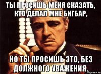 ты просишь меня сказать, кто делал мне бигбар, но ты просишь это, без должного уважения.