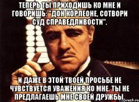 теперь ты приходишь ко мне и говоришь: "дон корлеоне, сотвори суд справедливости". и даже в этой твоей просьбе не чувствуется уважения ко мне. ты не предлагаешь мне своей дружбы.