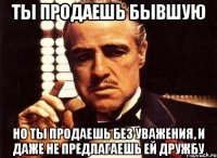 ты продаешь бывшую но ты продаешь без уважения, и даже не предлагаешь ей дружбу