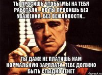 ты просишь чтобы мы на тебя работали... но ты просишь без уважения, без вежливости... ты даже не платишь нам нормальную зарплату...тебе должно быть стыдно тенет