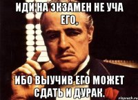 иди на экзамен не уча его, ибо выучив его может сдать и дурак.