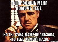 ты просишь меня помочь тебе, но ты, сука, даже не сказала, что тебе от меня надо.