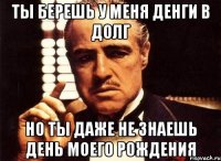 ты берешь у меня денги в долг но ты даже не знаешь день моего рождения