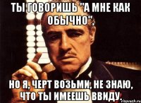 ты говоришь "а мне как обычно", но я, черт возьми, не знаю, что ты имеешь ввиду.