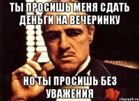 ты просишь меня сдать деньги на вечеринку но ты просишь без уважения