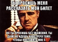 ты просишь меня рассказать мой билет но ты просишь без уважения, ты даже не идешь навстречу тому, чтобы поставить мне 5