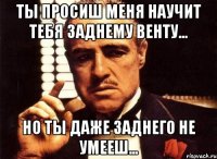 ты просиш меня научит тебя заднему венту... но ты даже заднего не умееш...