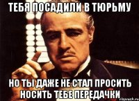 тебя посадили в тюрьму но ты даже не стал просить носить тебе передачки