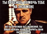 ты просишь помочь тебе на экзамене но ты просишь без уважения, ты лишь хочешь удовлетворить свои потребности