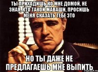 ты приходишь ко мне домой, не зная, кто такой маваши, просишь меня сказать тебе это но ты даже не предлагаешь мне выпить