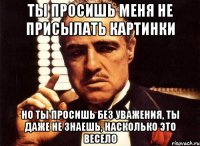 ты просишь меня не присылать картинки но ты просишь без уважения, ты даже не знаешь, насколько это весело