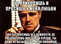 ты приходишь и просишь у меня любви , но ты просишь без нежности, не предлагаешь мне руку и сердце, ты даже не называешь меня любимой