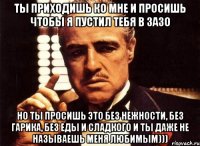 ты приходишь ко мне и просишь чтобы я пустил тебя в зазо но ты просишь это без нежности, без гарика, без еды и сладкого и ты даже не называешь меня любимым)))