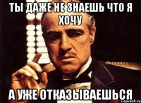 ты даже не знаешь что я хочу а уже отказываешься