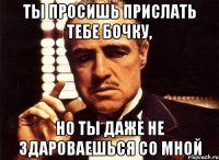 ты просишь прислать тебе бочку, но ты даже не здароваешься со мной