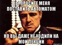 вы просите меня поставить автоматом но вы даже не ходили на мои лекции