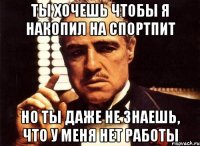 ты хочешь чтобы я накопил на спортпит но ты даже не знаешь, что у меня нет работы