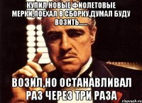 купил новые фиолетовые мерки,поехал в сборку,думал буду возить...... возил,но останавливал раз через три раза