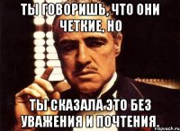 ты говоришь, что они четкие, но ты сказала это без уважения и почтения.