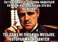 ты говоришь, что хочешь общаться со мной, но ты делаешь это без уважения! ты даже не любишь музыку, которая мне нравится