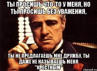 ты просишь что-то у меня, но ты просишь без уважения, ты не предлагаешь мне дружбу, ты даже не называешь меня "крёстным"