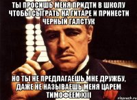 ты просишь меня придти в школу чтобы сыграть на гитаре и принести черный галстук но ты не предлагаешь мне дружбу, даже не называешь меня царем тимофеем xiii