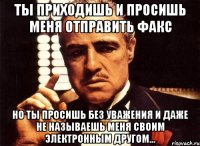 ты приходишь и просишь меня отправить факс но ты просишь без уважения и даже не называешь меня своим электронным другом...