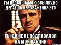 ты просишь мою ссылку,но делаешь без уважения это ты даже не подписался на мой паблик