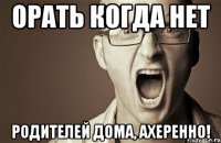 орать когда нет родителей дома, ахеренно!