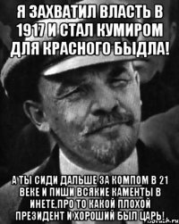 я захватил власть в 1917 и стал кумиром для красного быдла! а ты сиди дальше за компом в 21 веке и пиши всякие каменты в инете,про то какой плохой президент и хороший был царь!