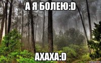 а я болею:d ахаха:d