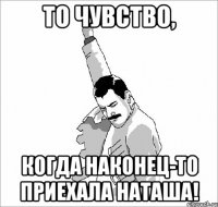 то чувство, когда наконец-то приехала наташа!