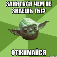 заняться чем не знаешь ты? отжимайся