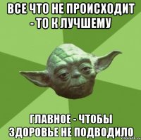 все что не происходит - то к лучшему главное - чтобы здоровье не подводило