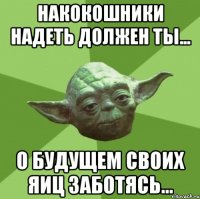 накокошники надеть должен ты... о будущем своих яиц заботясь...