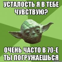 усталость я в тебе чувствую? очень часто в 70-е ты погружаешься