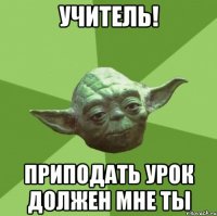 учитель! приподать урок должен мне ты