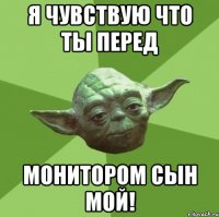 я чувствую что ты перед монитором сын мой!