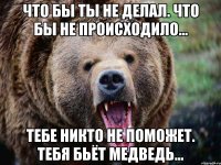 что бы ты не делал. что бы не происходило... тебе никто не поможет. тебя бьёт медведь...