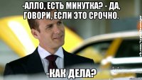 -алло, есть минутка? - да, говори, если это срочно. -как дела?