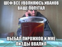 шеф все уволняюсь,иванов ваще попутал вьебал пирожков и мне пизды ввалил