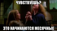 чувствуешь? это начинаются месячные